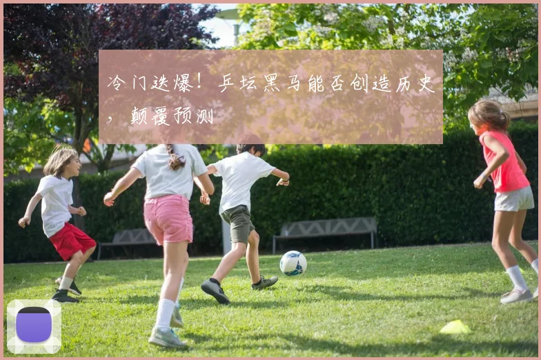 冷门迭爆！乒坛黑马能否创造历史，颠覆预测