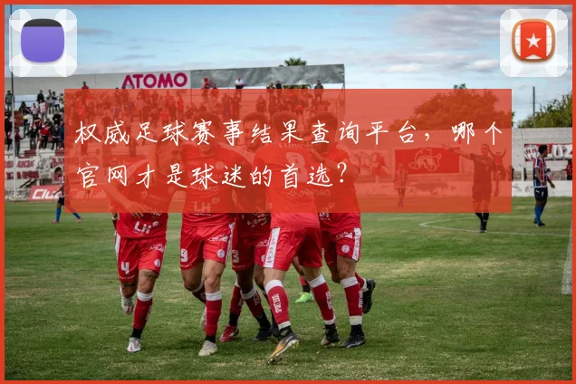 权威足球赛事结果查询平台，哪个官网才是球迷的首选？