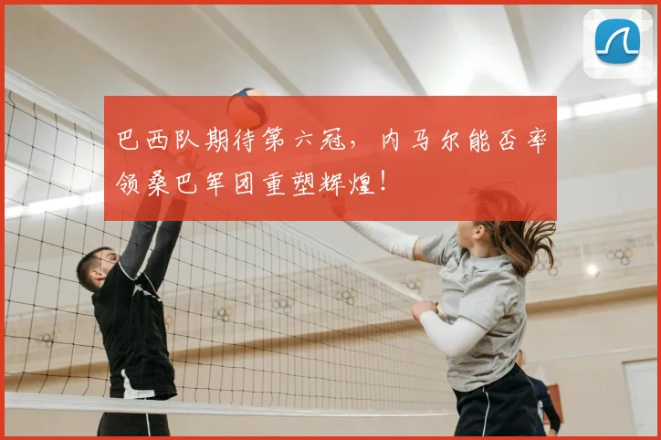 巴西队期待第六冠，内马尔能否率领桑巴军团重塑辉煌！