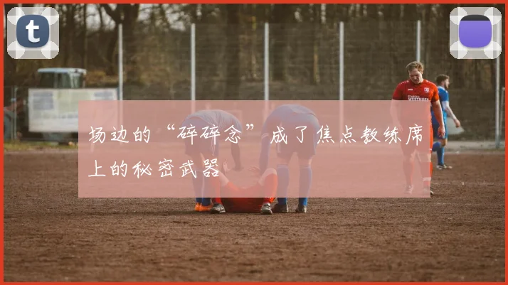 场边的“碎碎念”成了焦点教练席上的秘密武器