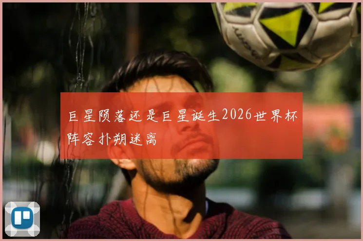 巨星陨落还是巨星诞生2026世界杯阵容扑朔迷离