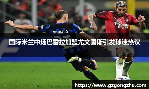 国际米兰中场巴雷拉加盟尤文图斯引发球迷热议