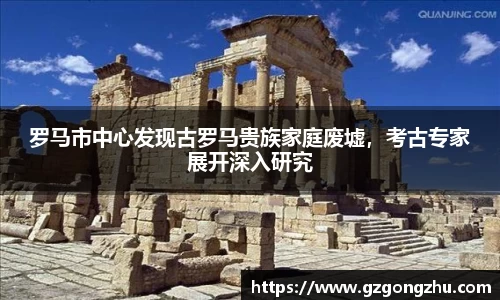 罗马市中心发现古罗马贵族家庭废墟，考古专家展开深入研究