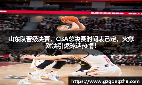 山东队晋级决赛，CBA总决赛时间表已定，火爆对决引燃球迷热情！