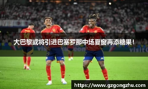 大巴黎或将引进巴塞罗那中场夏窗再添糖果！