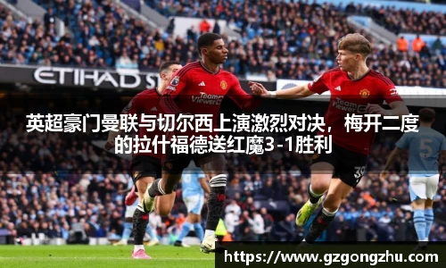 英超豪门曼联与切尔西上演激烈对决，梅开二度的拉什福德送红魔3-1胜利