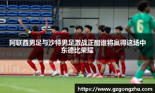 阿联酋男足与沙特男足激战正酣谁将赢得这场中东德比荣耀